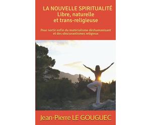 LA NOUVELLE SPIRITUALITÉ ; Libre, naturelle et trans-religieuse: Pour sortir enfin du matérialisme déshumanisant et des obscurantismes religieux