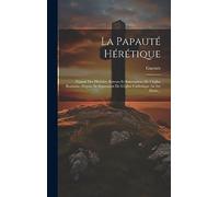 La Papauté Hérétique: Exposé Des Hérésies, Erreurs Et Innovations De L'église Romaine, Depuis Sa Séparation De L'église Catholique Au Ixe Siècle...