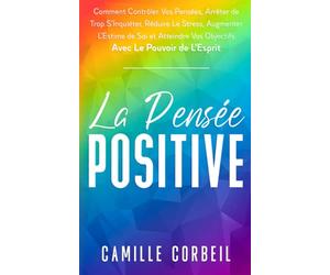 La Pensée Positive: Comment Contrôler Vos Pensées, Arrêter de Trop S'Inquiéter, Réduire Le Stress, Augmenter L’Estime de Soi et Atteindre Vos Objectifs avec Le Pouvoir de L’Esprit