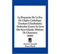 La Perpetuite de La Foy de L'Eglise Catholique Touchant L'Eucharistie: Deffendue Contre Le Livre Du Sieur Claude, Ministre de Charenton (1669) Arnauld, Antoine, Nicole, Pierre (Auteur)