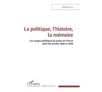 La Politique, L'histoire, La Mémoire - Les Usages Politiques Du Passé En France Dans Les Années 1990 Et 2000