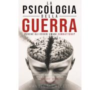 La Psicologia della Guerra. Perché gli Esseri Umani Combattono?: Meccanismi Mentali, Propaganda, Traumi e il Confine Sottile tra Eroismo e Brutalità
