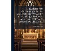La Religion Catholique Est La Seule Qui Soit Vraie Et La Seule Qui Rã(C)Ponde Ã La Dignitã(C) Et Aux Besoins De L'homme...