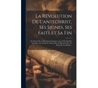 La Révolution De L'antechrist, Ses Signes, Ses Faits Et Sa Fin: Ou Identité De La Révolution Française Avec Celle Qui Doit Avoir Lieu Au Temps De L'an