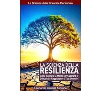 La Scienza della Resilienza: Come Allenare la Mente per Superare le Difficoltà e Raggiungere i Tuoi Obiettivi