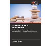 La scienza: una convinzione: Il mito dell'oggettività: un viaggio verso una scienza più umana e consapevole dei propri limiti.
