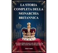 LA STORIA COMPLETA DELLA MONARCHIA BRITANNICA: Una cronaca definitiva del potere reale, della trasformazione nazionale e della creazione della Gran Bretagna moderna