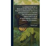La Structure & La Biologie Des Insectes, Et Particulièrement De Ceux Appartenant Ã L'ordre Des HymÃ(c)nopteres (mouches Ã Scie, Ichneumons, GuÃapes, Abeilles, Fourmis)...
