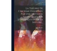 La Théorie De L'escrime Enseignée Par Une Méthode Simple Basée Sur L'observation De La Nature...