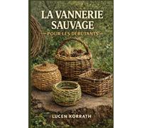 LA VANNERIE SAUVAGE POUR LES DÉBUTANTS: Apprenez à ramasser, préparer et tresser des paniers avec du saule, des lianes, de l'écorce, des racines et des plantes sauvages pour des projets créatifs