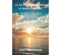 LA VIA DELL'ABBONDANZA LA MANIFESTAZIONE: DALLA VISIONE ALLA REALTA' TECNICHE E STRATEGIE PER MANIFESTARE ABBONDANZA SUCCESSO E BENESSERE NELLA TUA VITA