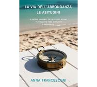 LA VIA DELL'ABBONDANZA LE ABITUDINI: IL POTERE INVISIBILE DELLE PICCOLE AZIONI PER UNA VITA PIENA DI VALORE E PROSPERITA'