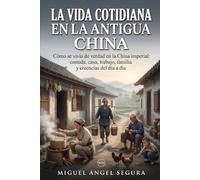 La vida cotidiana en la Antigua China: Cómo se vivía de verdad en la China imperial: comida, casa, trabajo, familia y creencias del día a día