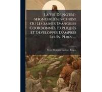 La Vie De Notre-Seigneur Jã(C)Sus-Christ Ou Les Saints Evangiles Coordonnã(C)S, Expliquã(C)S Et Dã(C)Veloppã(C)S D'amprès Les Ss. Pères......
