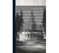 La Vie Du Venerable Cesar De Bus, Fondateur De La Congregation De La Doctrine Chrétienne