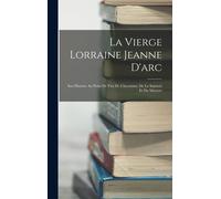 La Vierge Lorraine Jeanne D'arc: Son Histoire Au Point De Vue De L'heroïsme, De La Sainteté Et Du Martyre