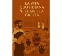 LA VITA QUOTIDIANA NELL’ANTICA GRECIA: Viaggio nel cuore della vita quotidiana, delle usanze e delle credenze dell’antica Grecia