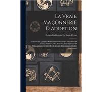La Vraie Maonnerie Dadoption Prcde De Quelques Rflexions Sur Les Loges Irrgulires amp Sur La Socit Civile Avec Des Notes Critiques amp Philosophiques Et S Louis Guillemain De SaintVictorLouis Guillema