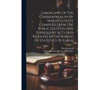 Labor Laws Of The Commonwealth Of Massachusetts Compiled From The Public Statutes And Subsequent Acts And Resolves By The Bureau Of Statistics Of Labor