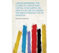 Labour Rewarded. the Claims of Labour and Capital Conciliated; Or, How to Secure to Labour the Whole Product of Its Exertion
