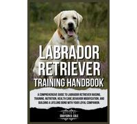 Labrador Retriever Training Handbook: A Comprehensive Guide To Labrador Retriever Raising, Training, Nutrition, Health Care, Behavior Modification, And Building A Lifelong Bond With Your Companion.