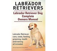 Labrador Retrievers. Labrador Retriever Dog Complete Owners Manual. Labrador Retriever Care, Costs, Feeding, Grooming, Health And Training All Include