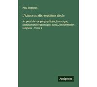 L'Alsace au dix-septième siècle: Au point de vue géographique, historique, administratif économique, social, intellectuel et religieux - Tome 1