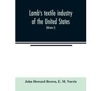 Lamb's Textile Industry Of The United States, Embracing Biographical Sketches Of Prominent Men And A Historical Résumé Of The Progress Of Textile Manufacture From The Earliest Records To The Present T