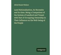 Land Nationalisation, its Necessity and its Aims. Being a Comparison of the System of Landlord and Tenant with that of Occupying Ownership in Their Influence on the Well-being of the People