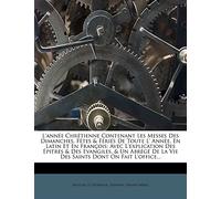 L'année Chrétienne Contenant Les Messes Des Dimanches, Fêtes & Fériés De Toute L' Année, En Latin Et En François: Avec L'explication Des Épitres & Des ... De La Vie Des Saints Dont On Fait L'office...