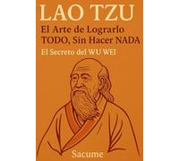 LAO TZU: El Arte de Lograrlo TODO, Sin Hacer NADA: El Secreto del WU WEI