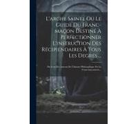 L'arche Sainte Ou Le Guide Du Franc-Maçon Destiné À Perfectionner L'instruction Des Récipiendaires À Tous Les Degrés ...: Par L'un Des Auteurs De L'hi