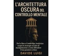 L'Architettura Oscura del Controllo Mentale: Da Le Bon a Cambridge Analytica: scopri le strategie occulte di manipolazione e come difendere il tuo pensiero critico