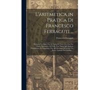 L'aritmetica In Pratica Di Francesco Ferraguti ...: Divisa In Tre Libri, Ove Si Tratta Di Tutto Ciò, Che Può Essere Necessario, Ed Utile, Non Tanto Ag