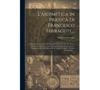 L'aritmetica In Pratica Di Francesco Ferraguti ...: Divisa In Tre Libri, Ove Si Tratta Di Tutto Ciò, Che Può Essere Necessario, Ed Utile, Non Tanto Ag