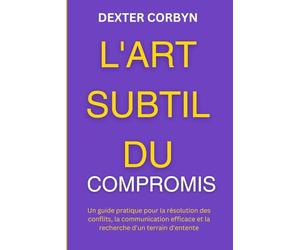 L'ART SUBTIL DU COMPROMIS: Un guide pratique pour la résolution des conflits, la communication efficace et la recherche d'un terrain d'entente