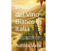 L'Arte del Vino Bianco in Italia: Un viaggio tra i migliori vini bianchi italiani: Tradizioni, segreti e sapori da nord a sud