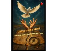 L'Arte di Lasciare Andare Come lasciar andare il passato e abbracciare il futuro