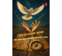 L'Arte di Lasciare Andare Come lasciar andare il passato e abbracciare il futuro