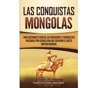 Las Conquistas Mongolas: Una Fascinante Guía de las Invasiones y Conquistas Iniciadas por Gengis Kan Que Crearon el Vasto Imperio Mongol