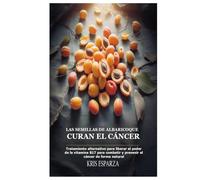 Las semillas de albaricoque curan el cáncer: Tratamiento alternativo para liberar el poder de la vitamina B17 para combatir y prevenir el cáncer de forma natural