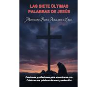 LAS SIETE ÚLTIMAS PALABRAS DE JESÚS: MEDITACIONES PARA EL ALMA ANTE LA CRUZ: ORACIONES Y REFLEXIONES PARA ENCONTRARSE CON CRISTO EN SUS PALABRAS DE AMOR Y REDENCIÓN