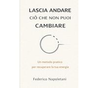 LASCIA ANDARE CIÒ CHE NON PUOI CAMBIARE: Stop allo spreco di energia e recupera la lucidità mentale per ciò che conta davvero