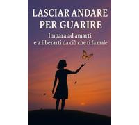 Lasciar andare per guarire: Impara ad amarti e a liberarti da ciò che ti fa male