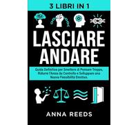 Lasciare Andare: Guida Definitiva per Smettere di Pensare Troppo, Ridurre l’Ansia da Controllo e Sviluppare una Nuova Flessibilità Emotiva - 3 Libri in 1