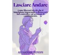 Lasciare Andare: Il libro che ti aiuta a liberarti da ansia, stress e attaccamento. Come liberarti da ciò che ti imprigiona imparando a distaccarti dal controllo e ad accettare il cambiamento.