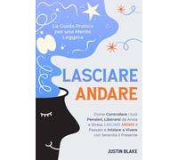 Lasciare Andare: La Guida Pratica Per Una Mente Leggera. Come Controllare I Tuoi Pensieri, Liberarsi Da Ansia E Stress, Lasciare Andare Il Passato E Iniziare A Vivere Con Serenità Il Presente
