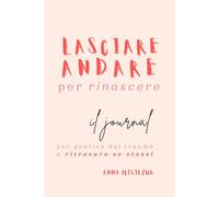 Lasciare andare per rinascere. Il journal per guarire dal trauma e ritrovare se stessi: Domande e riflessioni per riscoprire la forza, l'autenticità e l'amore per se stessi