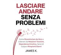 Lasciare Andare Senza Problemi: Come Ricominciare da Zero e Liberarti da Relazioni Tossiche, Dipendenza Emotiva, Sensi di Colpa e Rimpianti Eterni