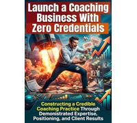 Launch a Coaching Business With Zero Credentials: Constructing a Credible Coaching Practice Through Demonstrated Expertise, Positioning, and Client Results